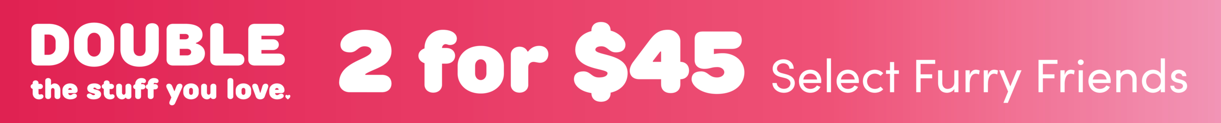2 for $45 Select Furry Friends Online!